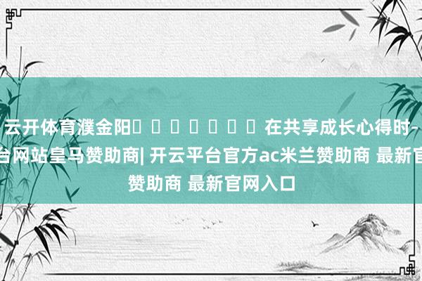 云开体育濮金阳							在共享成长心得时-开云平台网站皇马赞助商| 开云平台官方ac米兰赞助商 最新官网入口