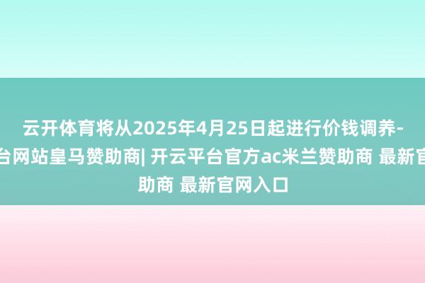 云开体育将从2025年4月25日起进行价钱调养-开云平台网站皇马赞助商| 开云平台官方ac米兰赞助商 最新官网入口