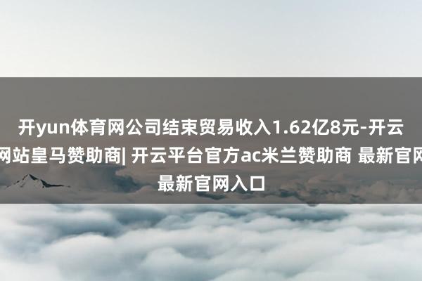 开yun体育网公司结束贸易收入1.62亿8元-开云平台网站皇马赞助商| 开云平台官方ac米兰赞助商 最新官网入口