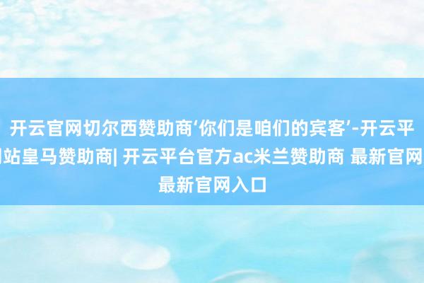 开云官网切尔西赞助商‘你们是咱们的宾客’-开云平台网站皇马赞助商| 开云平台官方ac米兰赞助商 最新官网入口