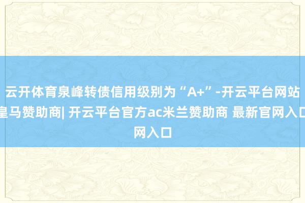 云开体育泉峰转债信用级别为“A+”-开云平台网站皇马赞助商| 开云平台官方ac米兰赞助商 最新官网入口