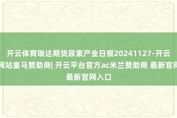 开云体育瑞达期货尿素产业日报20241127-开云平台网站皇马赞助商| 开云平台官方ac米兰赞助商 最新官网入口