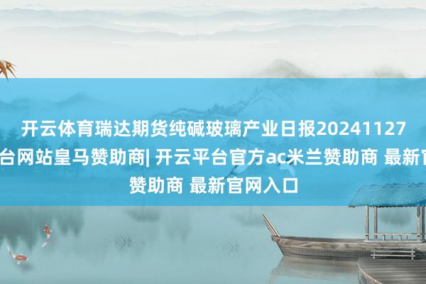 开云体育瑞达期货纯碱玻璃产业日报20241127-开云平台网站皇马赞助商| 开云平台官方ac米兰赞助商 最新官网入口