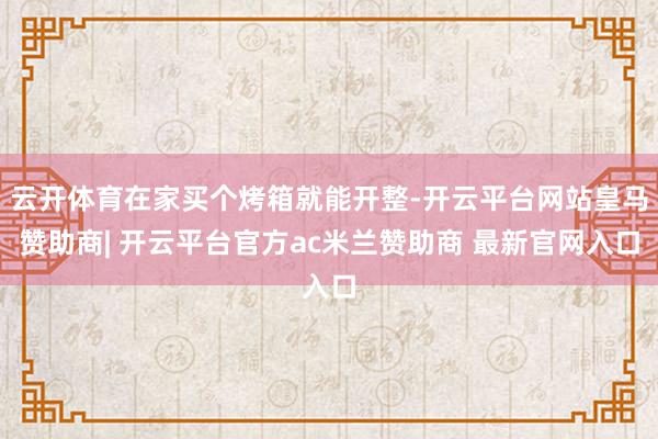 云开体育在家买个烤箱就能开整-开云平台网站皇马赞助商| 开云平台官方ac米兰赞助商 最新官网入口