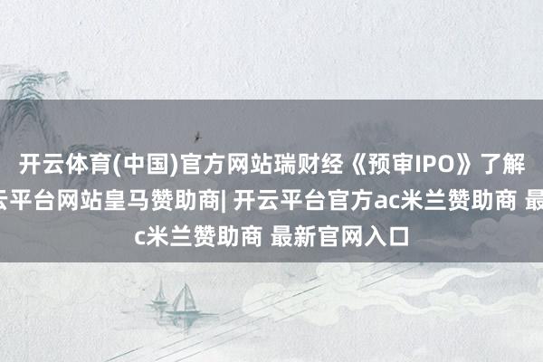 开云体育(中国)官方网站瑞财经《预审IPO》了解后得知-开云平台网站皇马赞助商| 开云平台官方ac米兰赞助商 最新官网入口