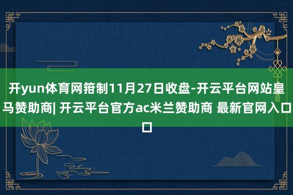 开yun体育网箝制11月27日收盘-开云平台网站皇马赞助商| 开云平台官方ac米兰赞助商 最新官网入口