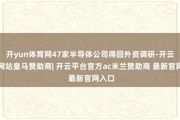 开yun体育网47家半导体公司得回外资调研-开云平台网站皇马赞助商| 开云平台官方ac米兰赞助商 最新官网入口
