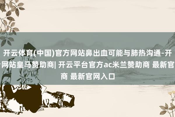 开云体育(中国)官方网站鼻出血可能与肺热沟通-开云平台网站皇马赞助商| 开云平台官方ac米兰赞助商 最新官网入口
