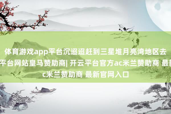 体育游戏app平台沉迢迢赶到三星堆月亮湾地区去朝拜-开云平台网站皇马赞助商| 开云平台官方ac米兰赞助商 最新官网入口