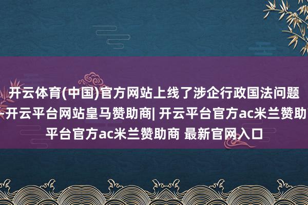 开云体育(中国)官方网站上线了涉企行政国法问题印迹响应纵贯车-开云平台网站皇马赞助商| 开云平台官方ac米兰赞助商 最新官网入口
