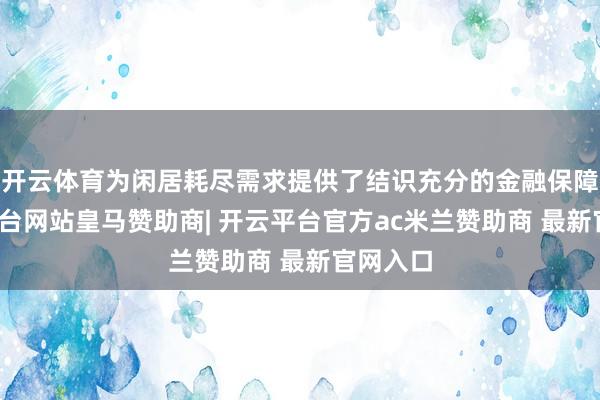 开云体育为闲居耗尽需求提供了结识充分的金融保障-开云平台网站皇马赞助商| 开云平台官方ac米兰赞助商 最新官网入口