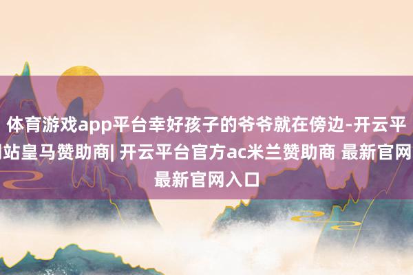 体育游戏app平台幸好孩子的爷爷就在傍边-开云平台网站皇马赞助商| 开云平台官方ac米兰赞助商 最新官网入口