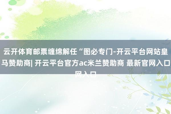 云开体育邮票缠绵解任“图必专门-开云平台网站皇马赞助商| 开云平台官方ac米兰赞助商 最新官网入口