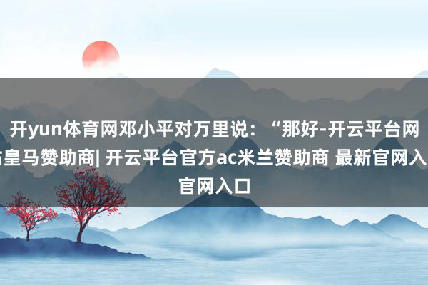 开yun体育网邓小平对万里说：“那好-开云平台网站皇马赞助商| 开云平台官方ac米兰赞助商 最新官网入口