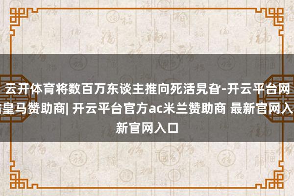 云开体育将数百万东谈主推向死活旯旮-开云平台网站皇马赞助商| 开云平台官方ac米兰赞助商 最新官网入口