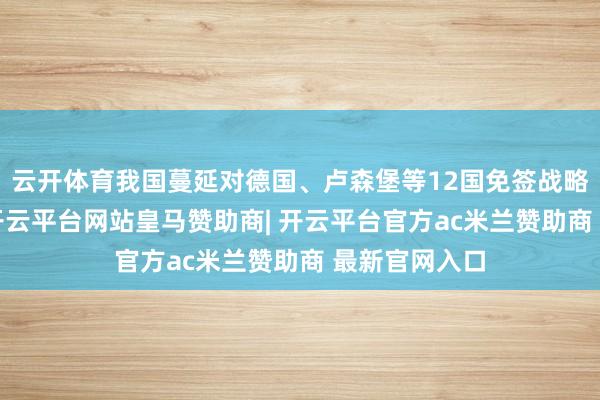 云开体育我国蔓延对德国、卢森堡等12国免签战略；6月下旬-开云平台网站皇马赞助商| 开云平台官方ac米兰赞助商 最新官网入口