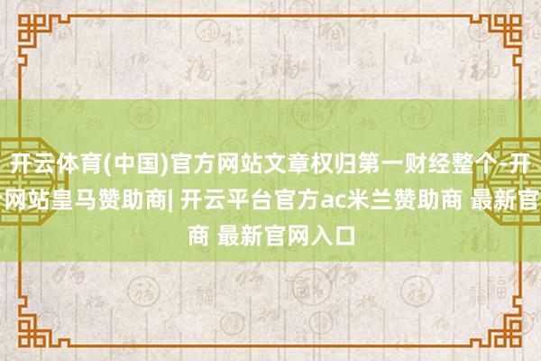 开云体育(中国)官方网站文章权归第一财经整个-开云平台网站皇马赞助商| 开云平台官方ac米兰赞助商 最新官网入口