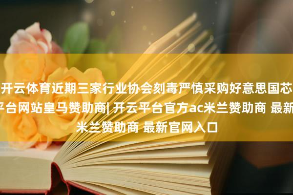 开云体育近期三家行业协会刻毒严慎采购好意思国芯片-开云平台网站皇马赞助商| 开云平台官方ac米兰赞助商 最新官网入口