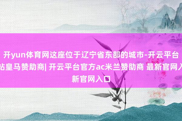 开yun体育网这座位于辽宁省东部的城市-开云平台网站皇马赞助商| 开云平台官方ac米兰赞助商 最新官网入口