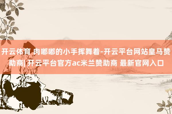 开云体育 肉嘟嘟的小手挥舞着-开云平台网站皇马赞助商| 开云平台官方ac米兰赞助商 最新官网入口