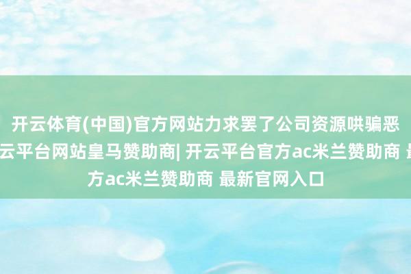 开云体育(中国)官方网站力求罢了公司资源哄骗恶果最大化-开云平台网站皇马赞助商| 开云平台官方ac米兰赞助商 最新官网入口