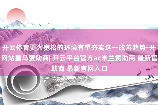 开云体育更为宽松的环境有望夯实这一改善趋势-开云平台网站皇马赞助商| 开云平台官方ac米兰赞助商 最新官网入口