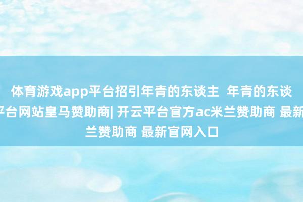 体育游戏app平台招引年青的东谈主  年青的东谈主-开云平台网站皇马赞助商| 开云平台官方ac米兰赞助商 最新官网入口