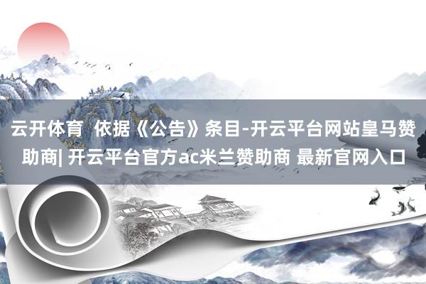 云开体育  依据《公告》条目-开云平台网站皇马赞助商| 开云平台官方ac米兰赞助商 最新官网入口