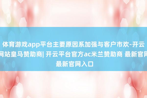 体育游戏app平台主要原因系加强与客户市欢-开云平台网站皇马赞助商| 开云平台官方ac米兰赞助商 最新官网入口