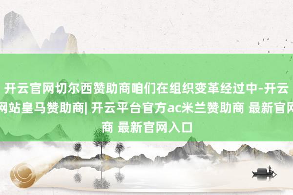 开云官网切尔西赞助商咱们在组织变革经过中-开云平台网站皇马赞助商| 开云平台官方ac米兰赞助商 最新官网入口