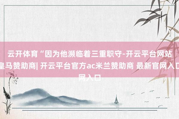 云开体育　　“因为他濒临着三重职守-开云平台网站皇马赞助商| 开云平台官方ac米兰赞助商 最新官网入口