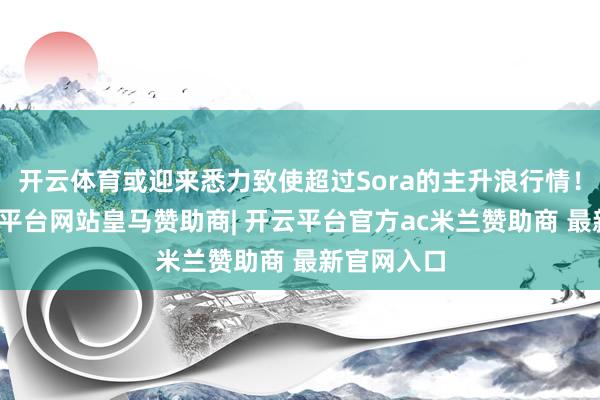 开云体育或迎来悉力致使超过Sora的主升浪行情！为此-开云平台网站皇马赞助商| 开云平台官方ac米兰赞助商 最新官网入口
