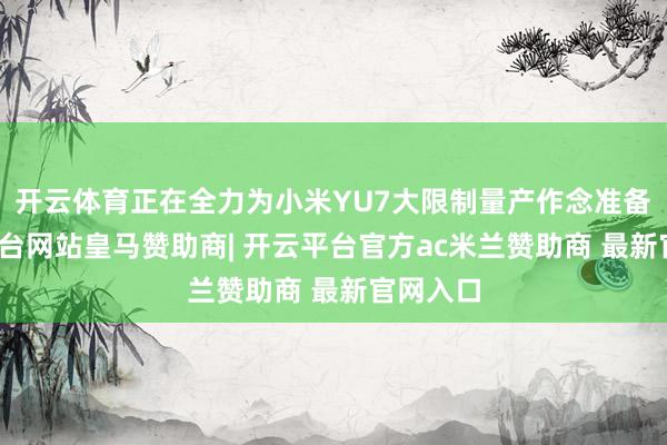 开云体育正在全力为小米YU7大限制量产作念准备-开云平台网站皇马赞助商| 开云平台官方ac米兰赞助商 最新官网入口