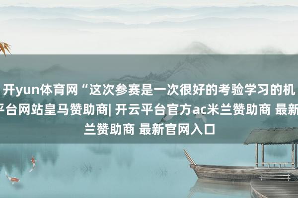开yun体育网“这次参赛是一次很好的考验学习的机会-开云平台网站皇马赞助商| 开云平台官方ac米兰赞助商 最新官网入口