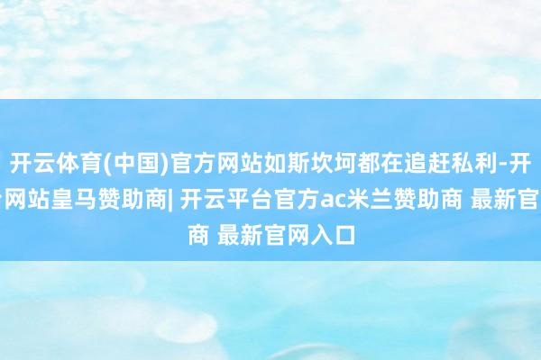 开云体育(中国)官方网站如斯坎坷都在追赶私利-开云平台网站皇马赞助商| 开云平台官方ac米兰赞助商 最新官网入口