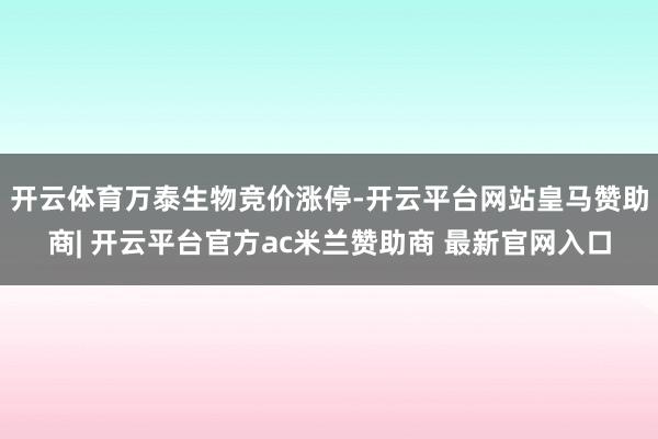 开云体育万泰生物竞价涨停-开云平台网站皇马赞助商| 开云平台官方ac米兰赞助商 最新官网入口