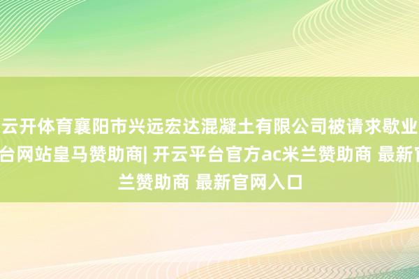 云开体育襄阳市兴远宏达混凝土有限公司被请求歇业-开云平台网站皇马赞助商| 开云平台官方ac米兰赞助商 最新官网入口