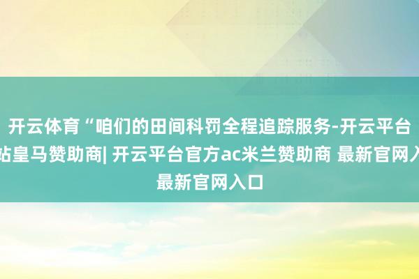 开云体育“咱们的田间科罚全程追踪服务-开云平台网站皇马赞助商| 开云平台官方ac米兰赞助商 最新官网入口