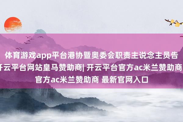 体育游戏app平台港协暨奥委会职责主说念主员告诉南齐记者-开云平台网站皇马赞助商| 开云平台官方ac米兰赞助商 最新官网入口