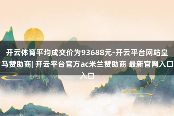 开云体育平均成交价为93688元-开云平台网站皇马赞助商| 开云平台官方ac米兰赞助商 最新官网入口
