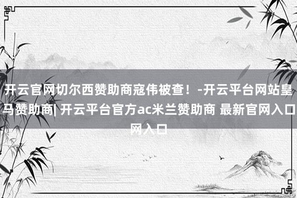 开云官网切尔西赞助商寇伟被查！-开云平台网站皇马赞助商| 开云平台官方ac米兰赞助商 最新官网入口