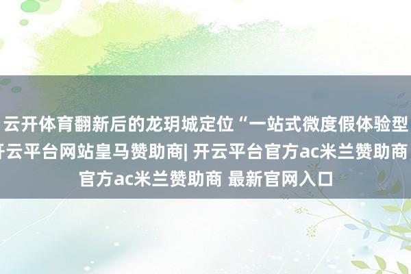 云开体育翻新后的龙玥城定位“一站式微度假体验型购物中心”-开云平台网站皇马赞助商| 开云平台官方ac米兰赞助商 最新官网入口