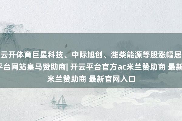 云开体育巨星科技、中际旭创、潍柴能源等股涨幅居前-开云平台网站皇马赞助商| 开云平台官方ac米兰赞助商 最新官网入口
