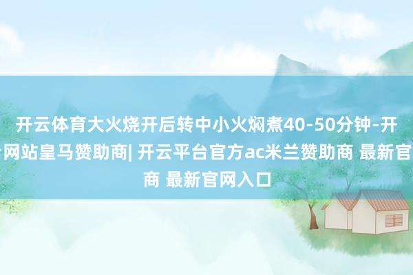 开云体育大火烧开后转中小火焖煮40-50分钟-开云平台网站皇马赞助商| 开云平台官方ac米兰赞助商 最新官网入口