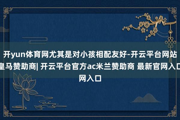 开yun体育网尤其是对小孩相配友好-开云平台网站皇马赞助商| 开云平台官方ac米兰赞助商 最新官网入口