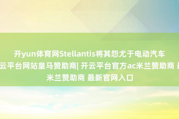 开yun体育网Stellantis将其怨尤于电动汽车销量办法-开云平台网站皇马赞助商| 开云平台官方ac米兰赞助商 最新官网入口