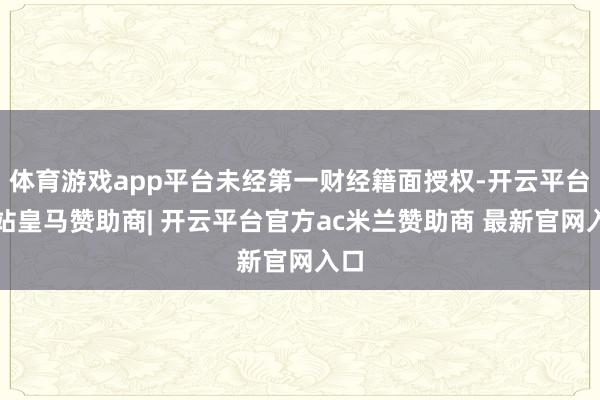 体育游戏app平台未经第一财经籍面授权-开云平台网站皇马赞助商| 开云平台官方ac米兰赞助商 最新官网入口