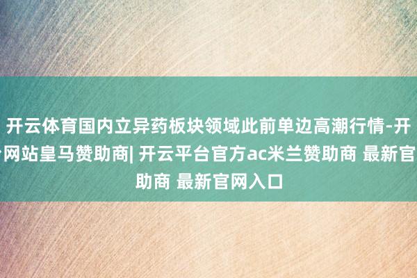 开云体育国内立异药板块领域此前单边高潮行情-开云平台网站皇马赞助商| 开云平台官方ac米兰赞助商 最新官网入口