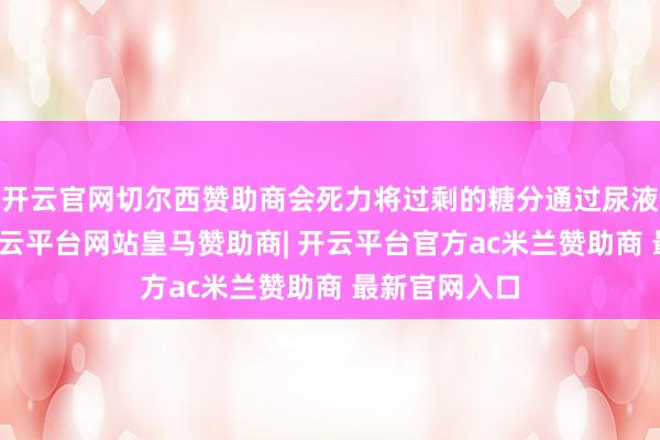 开云官网切尔西赞助商会死力将过剩的糖分通过尿液排出体外-开云平台网站皇马赞助商| 开云平台官方ac米兰赞助商 最新官网入口