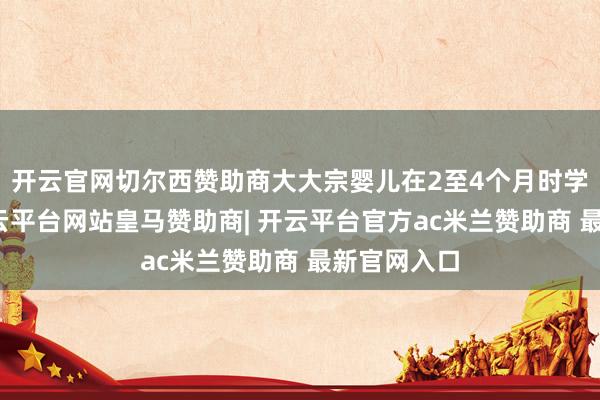 开云官网切尔西赞助商大大宗婴儿在2至4个月时学会昂首-开云平台网站皇马赞助商| 开云平台官方ac米兰赞助商 最新官网入口